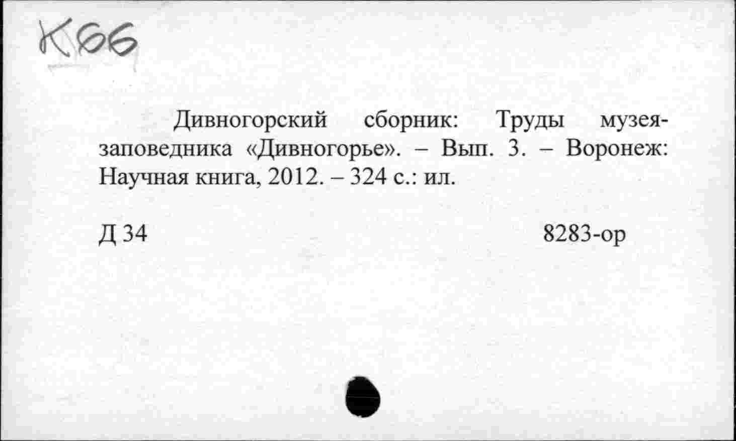 ﻿К06
Дивногорский сборник: Труды музея-заповедника «Дивногорье». - Вып. 3. - Воронеж: Научная книга, 2012. - 324 с.: ил.
Д34
8283-ор